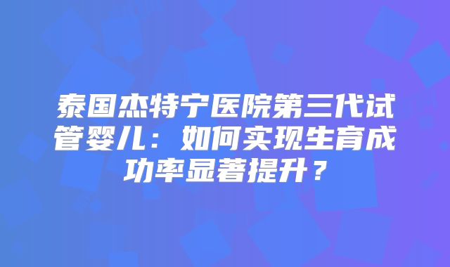 泰国杰特宁医院第三代试管婴儿：如何实现生育成功率显著提升？