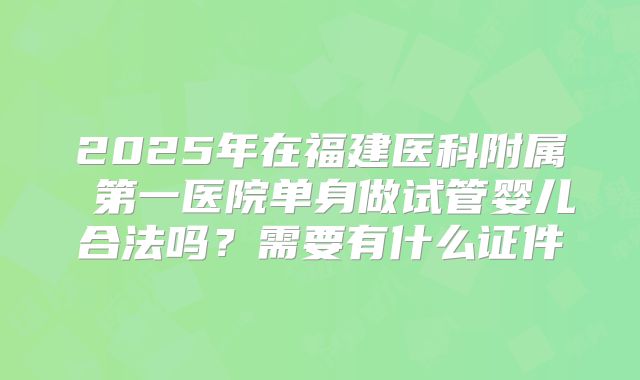 2025年在福建医科附属 第一医院单身做试管婴儿合法吗？需要有什么证件