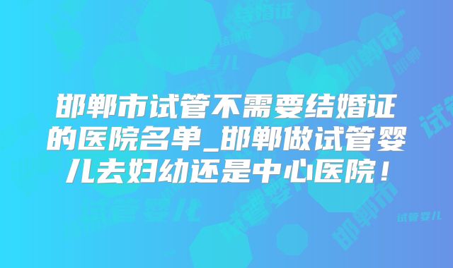 邯郸市试管不需要结婚证的医院名单_邯郸做试管婴儿去妇幼还是中心医院！