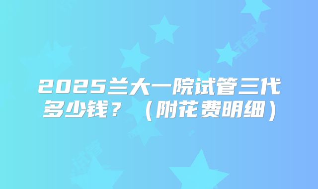 2025兰大一院试管三代多少钱？（附花费明细）