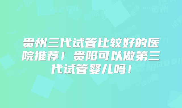 贵州三代试管比较好的医院推荐！贵阳可以做第三代试管婴儿吗！