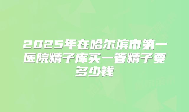 2025年在哈尔滨市第一医院精子库买一管精子要多少钱