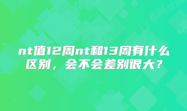 nt值12周nt和13周有什么区别，会不会差别很大？