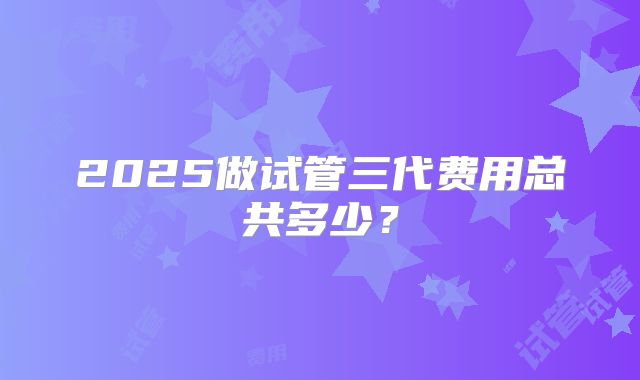 2025做试管三代费用总共多少？