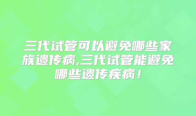 三代试管可以避免哪些家族遗传病,三代试管能避免哪些遗传疾病!