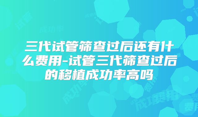 三代试管筛查过后还有什么费用-试管三代筛查过后的移植成功率高吗