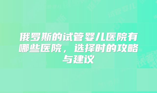 俄罗斯的试管婴儿医院有哪些医院，选择时的攻略与建议