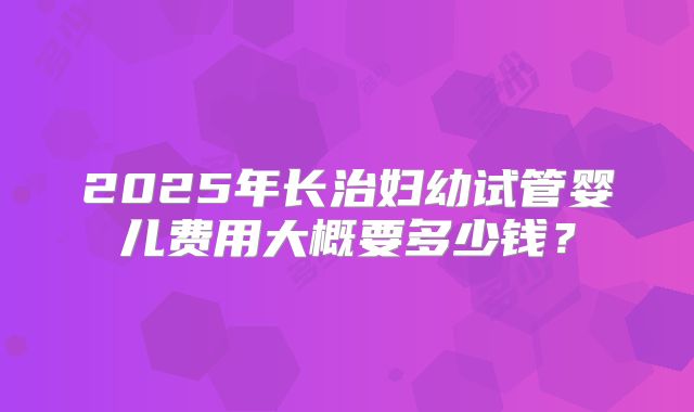 2025年长治妇幼试管婴儿费用大概要多少钱?