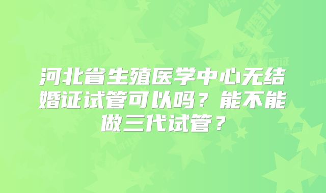 河北省生殖医学中心无结婚证试管可以吗？能不能做三代试管？