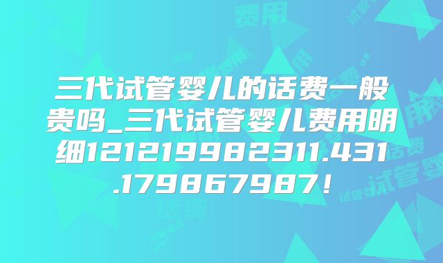 三代试管婴儿的话费一般贵吗_三代试管婴儿费用明细121219982311.431.179867987！