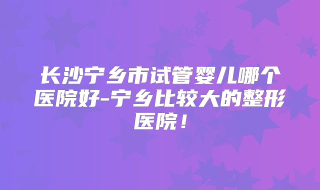 长沙宁乡市试管婴儿哪个医院好-宁乡比较大的整形医院！