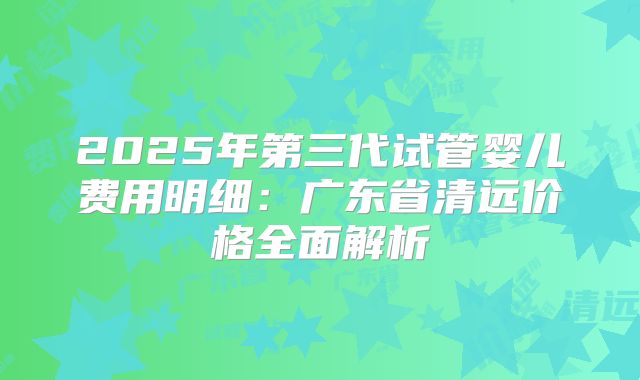 2025年第三代试管婴儿费用明细：广东省清远价格全面解析