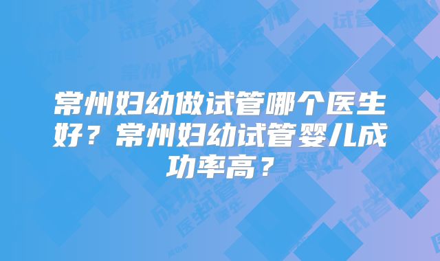 常州妇幼做试管哪个医生好？常州妇幼试管婴儿成功率高？