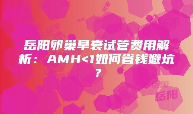 岳阳卵巢早衰试管费用解析:AMH<1如何省钱避坑?