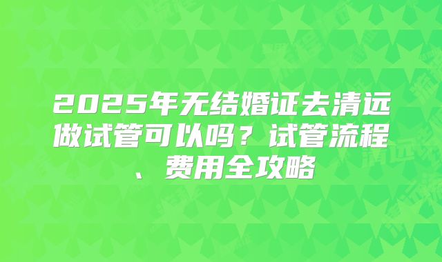 2025年无结婚证去清远做试管可以吗?试管流程、费用全攻略