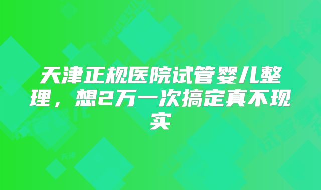 天津正规医院试管婴儿整理,想2万一次搞定真不现实