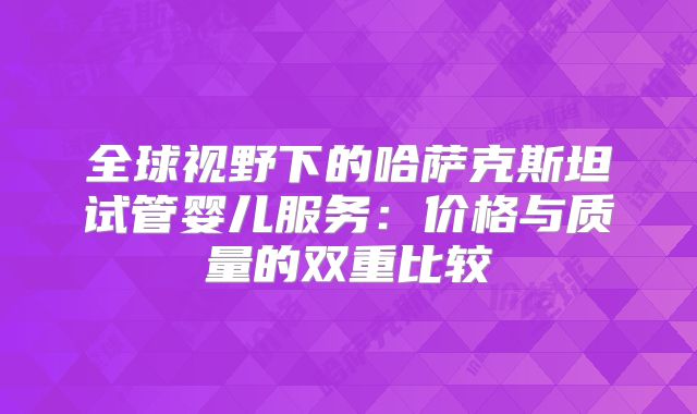 全球视野下的哈萨克斯坦试管婴儿服务：价格与质量的双重比较