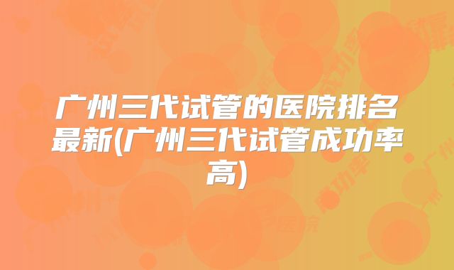 广州三代试管的医院排名最新(广州三代试管成功率高)