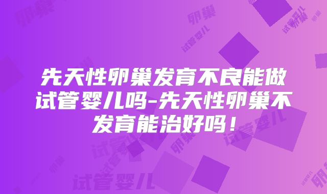 先天性卵巢发育不良能做试管婴儿吗-先天性卵巢不发育能治好吗！