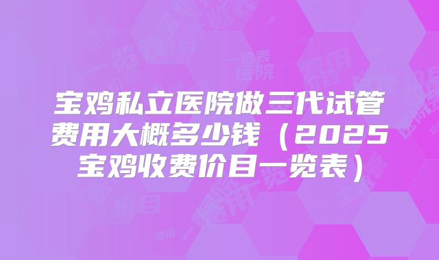 宝鸡私立医院做三代试管费用大概多少钱（2025宝鸡收费价目一览表）