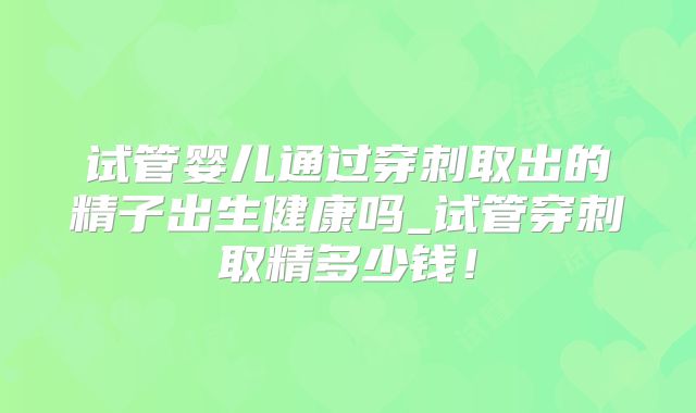 试管婴儿通过穿刺取出的精子出生健康吗_试管穿刺取精多少钱！