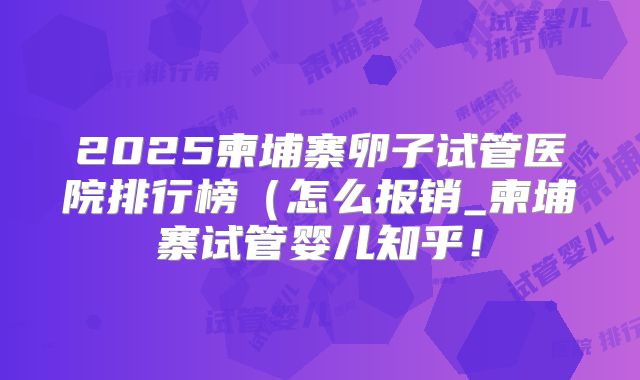 2025柬埔寨卵子试管医院排行榜(怎么报销_柬埔寨试管婴儿知乎!
