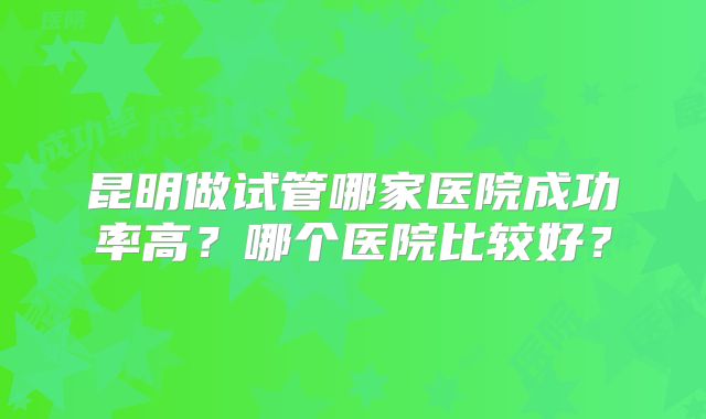 昆明做试管哪家医院成功率高?哪个医院比较好?