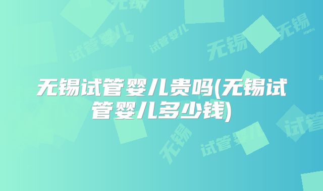 无锡试管婴儿贵吗(无锡试管婴儿多少钱)