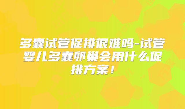 多囊试管促排很难吗-试管婴儿多囊卵巢会用什么促排方案!