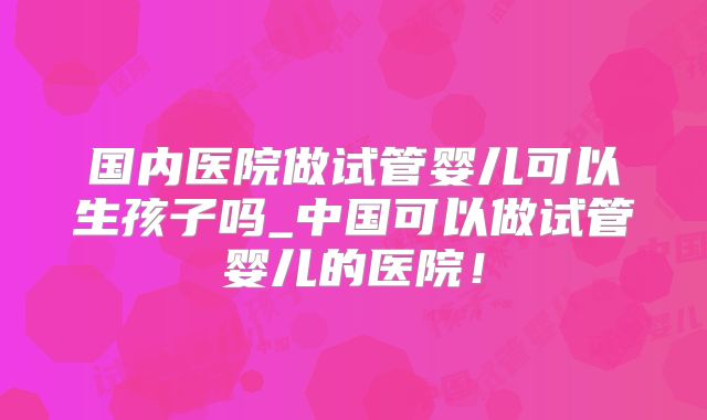国内医院做试管婴儿可以生孩子吗_中国可以做试管婴儿的医院！