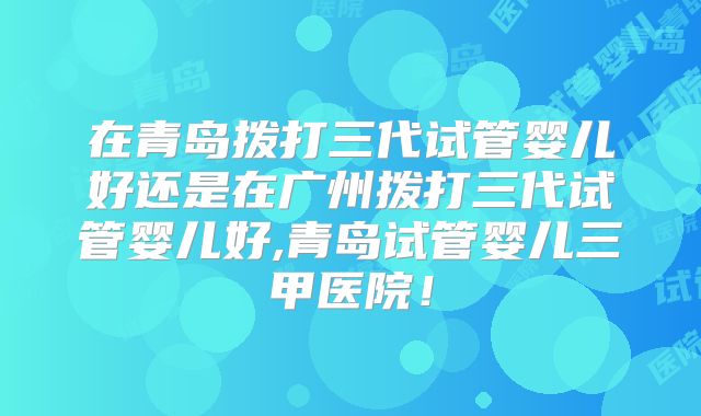 在青岛拨打三代试管婴儿好还是在广州拨打三代试管婴儿好,青岛试管婴儿三甲医院！