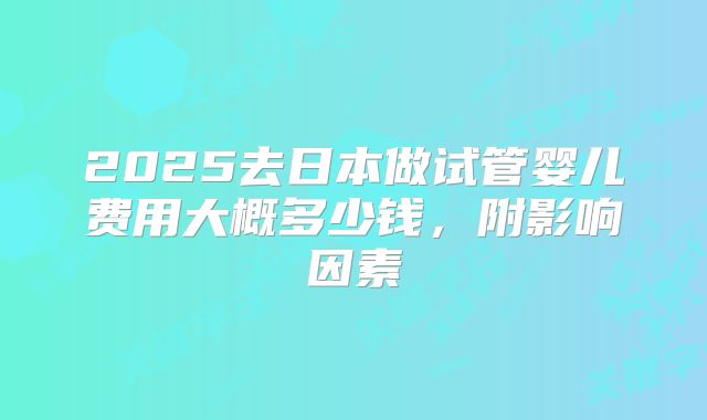 2025去日本做试管婴儿费用大概多少钱,附影响因素