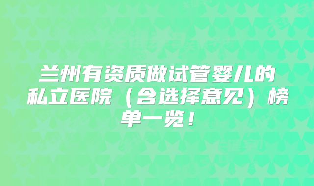 兰州有资质做试管婴儿的私立医院（含选择意见）榜单一览！