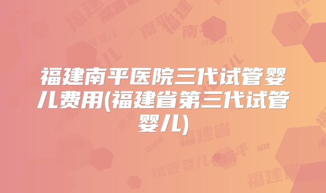 福建南平医院三代试管婴儿费用(福建省第三代试管婴儿)