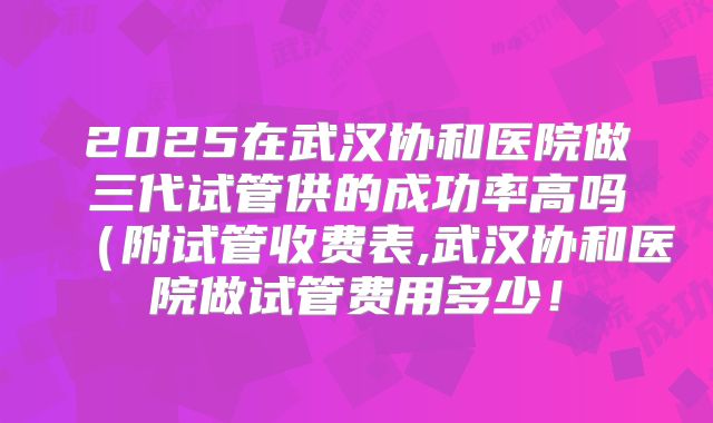 2025在武汉协和医院做三代试管供的成功率高吗(附试管收费表,武汉协和医院做试管费用多少!