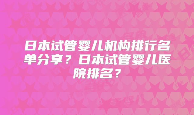 日本试管婴儿机构排行名单分享？日本试管婴儿医院排名？