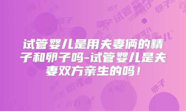 试管婴儿是用夫妻俩的精子和卵子吗-试管婴儿是夫妻双方亲生的吗!