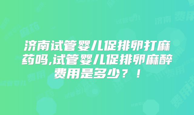 济南试管婴儿促排卵打麻药吗,试管婴儿促排卵麻醉费用是多少？！