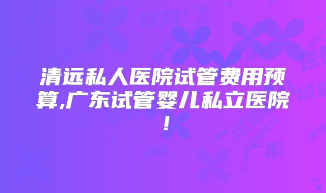 清远私人医院试管费用预算,广东试管婴儿私立医院！