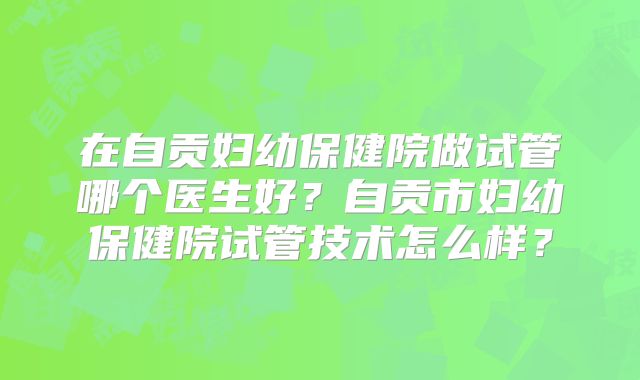 在自贡妇幼保健院做试管哪个医生好?自贡市妇幼保健院试管技术怎么样?
