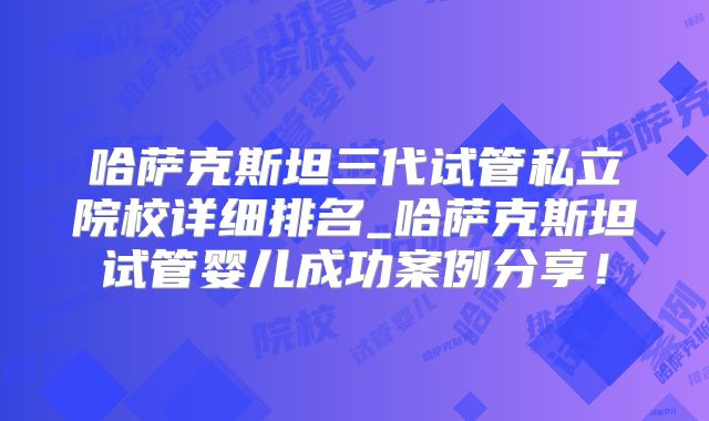 哈萨克斯坦三代试管私立院校详细排名_哈萨克斯坦试管婴儿成功案例分享！
