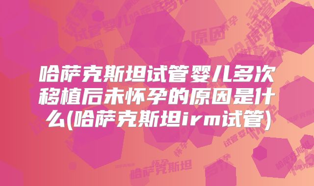 哈萨克斯坦试管婴儿多次移植后未怀孕的原因是什么(哈萨克斯坦irm试管)