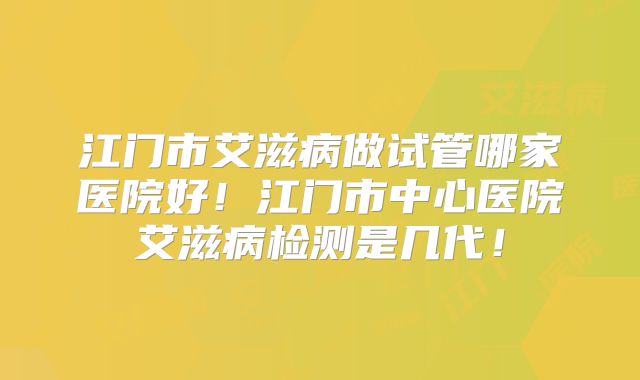 江门市艾滋病做试管哪家医院好！江门市中心医院艾滋病检测是几代！