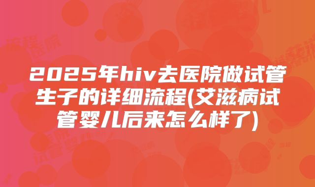 2025年hiv去医院做试管生子的详细流程(艾滋病试管婴儿后来怎么样了)