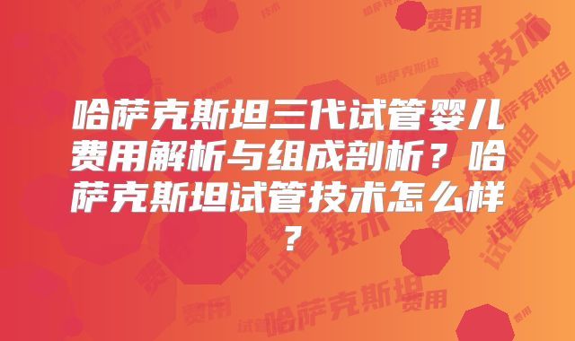 哈萨克斯坦三代试管婴儿费用解析与组成剖析?哈萨克斯坦试管技术怎么样?