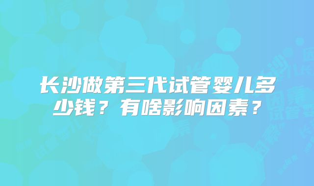 长沙做第三代试管婴儿多少钱?有啥影响因素?