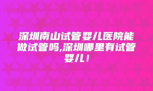 深圳南山试管婴儿医院能做试管吗,深圳哪里有试管婴儿！