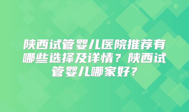陕西试管婴儿医院推荐有哪些选择及详情？陕西试管婴儿哪家好？