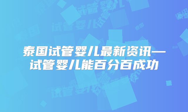 泰国试管婴儿最新资讯—试管婴儿能百分百成功