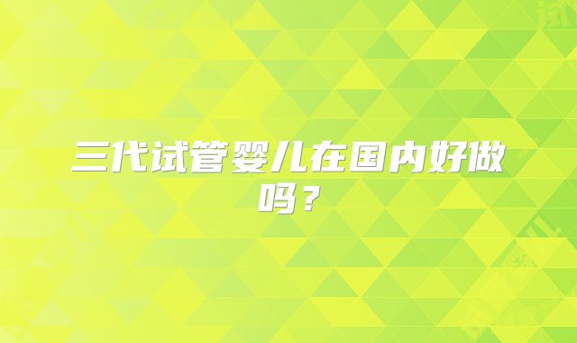 三代试管婴儿在国内好做吗?